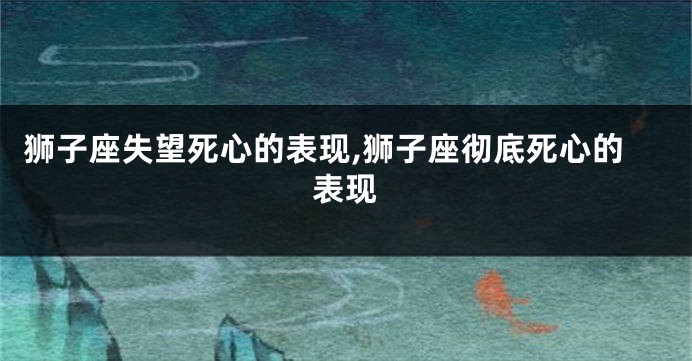 狮子座失望死心的表现,狮子座彻底死心的表现