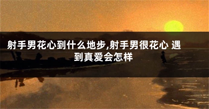 射手男花心到什么地步,射手男很花心 遇到真爱会怎样