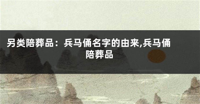 另类陪葬品:兵马俑名字的由来,兵马俑 陪葬品