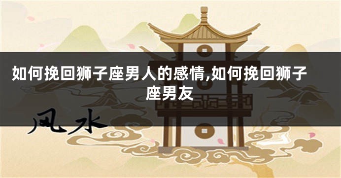 如何挽回狮子座男人的感情,如何挽回狮子座男友