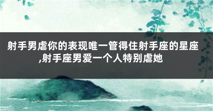 射手男虐你的表现唯一管得住射手座的星座,射手座男爱一个人特别虐她