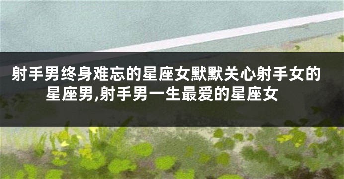 射手男终身难忘的星座女默默关心射手女的星座男,射手男一生最爱的星座女