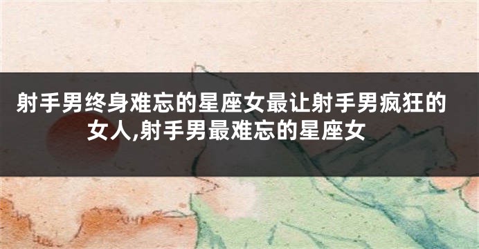 射手男终身难忘的星座女最让射手男疯狂的女人,射手男最难忘的星座女