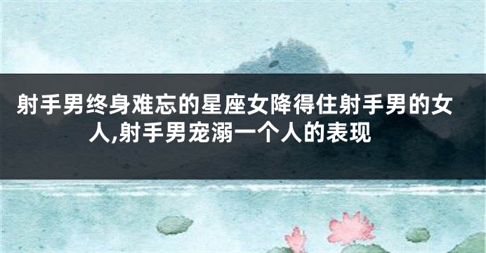 射手男终身难忘的星座女降得住射手男的女人,射手男宠溺一个人的表现