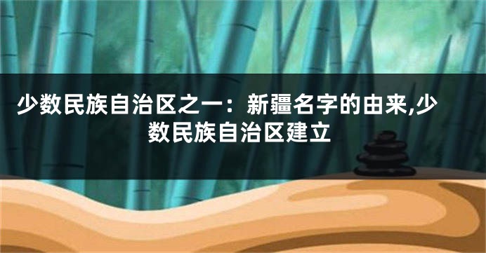 少数民族自治区之一:新疆名字的由来,少数民族自治区建立