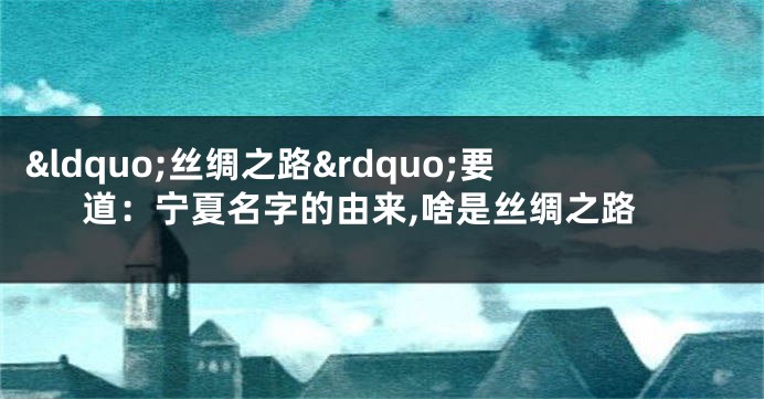 “丝绸之路”要道:宁夏名字的由来,啥是丝绸之路