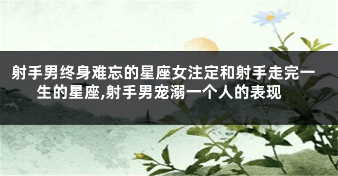 射手男终身难忘的星座女注定和射手走完一生的星座,射手男宠溺一个人的表现