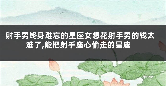 射手男终身难忘的星座女想花射手男的钱太难了,能把射手座心偷走的星座