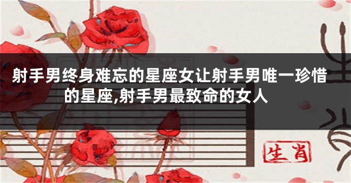 射手男终身难忘的星座女让射手男唯一珍惜的星座,射手男最致命的女人