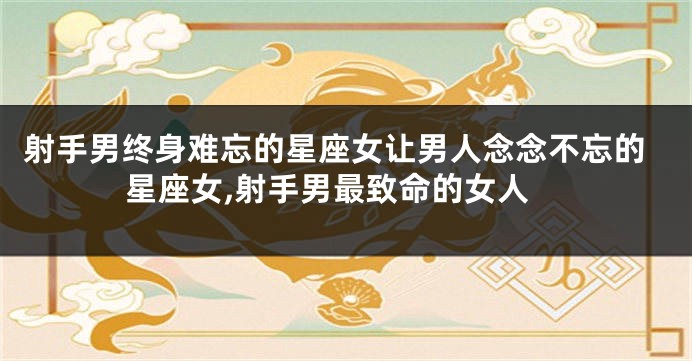 射手男终身难忘的星座女让男人念念不忘的星座女,射手男最致命的女人