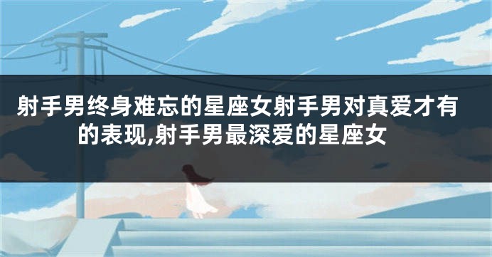 射手男终身难忘的星座女射手男对真爱才有的表现,射手男最深爱的星座女