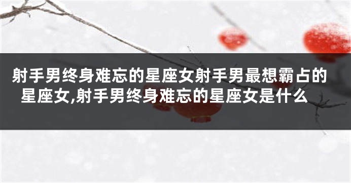 射手男终身难忘的星座女射手男最想霸占的星座女,射手男终身难忘的星座女是什么