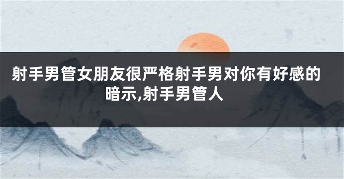 射手男管女朋友很严格射手男对你有好感的暗示,射手男管人