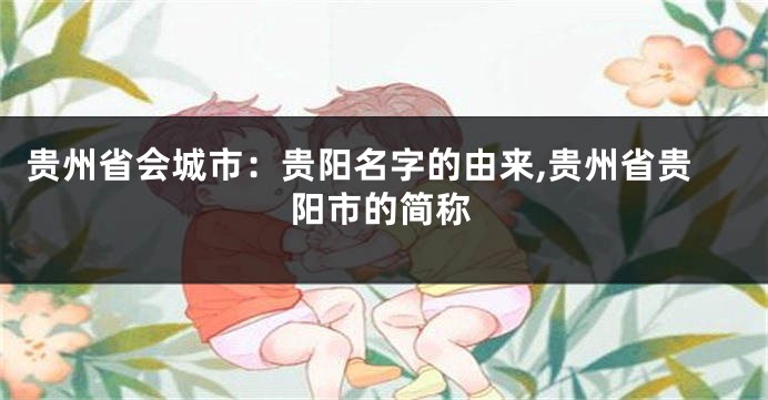 贵州省会城市:贵阳名字的由来,贵州省贵阳市的简称