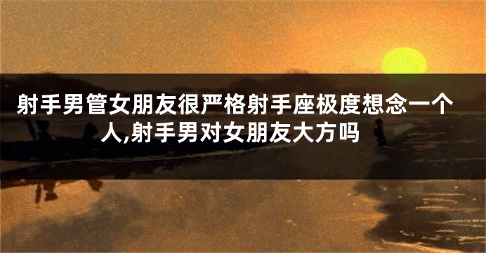 射手男管女朋友很严格射手座极度想念一个人,射手男对女朋友大方吗