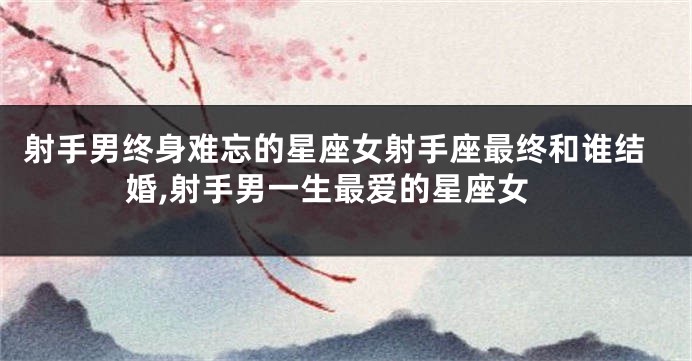 射手男终身难忘的星座女射手座最终和谁结婚,射手男一生最爱的星座女