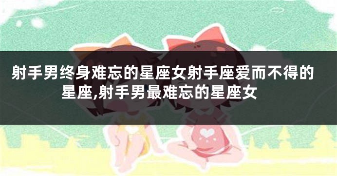 射手男终身难忘的星座女射手座爱而不得的星座,射手男最难忘的星座女