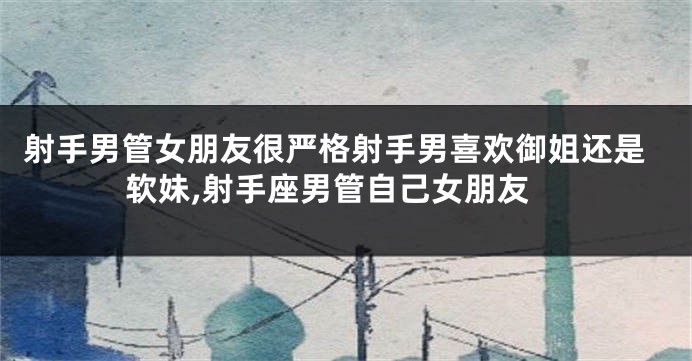 射手男管女朋友很严格射手男喜欢御姐还是软妹,射手座男管自己女朋友