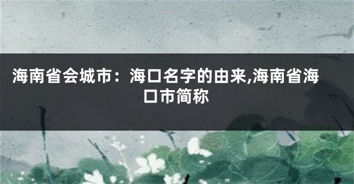海南省会城市:海口名字的由来,海南省海口市简称