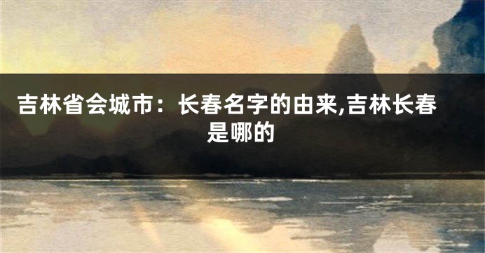 吉林省会城市:长春名字的由来,吉林长春是哪的