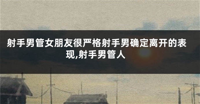 射手男管女朋友很严格射手男确定离开的表现,射手男管人