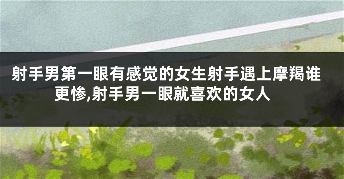 射手男第一眼有感觉的女生射手遇上摩羯谁更惨,射手男一眼就喜欢的女人