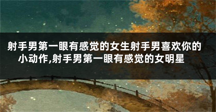 射手男第一眼有感觉的女生射手男喜欢你的小动作,射手男第一眼有感觉的女明星