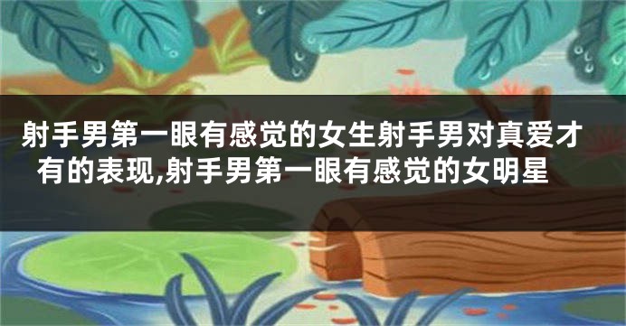 射手男第一眼有感觉的女生射手男对真爱才有的表现,射手男第一眼有感觉的女明星