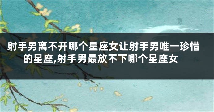 射手男离不开哪个星座女让射手男唯一珍惜的星座,射手男最放不下哪个星座女