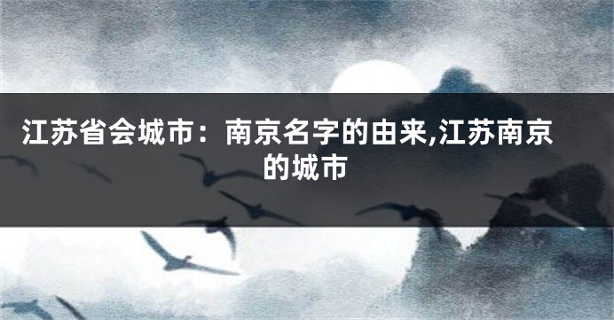 江苏省会城市:南京名字的由来,江苏南京的城市