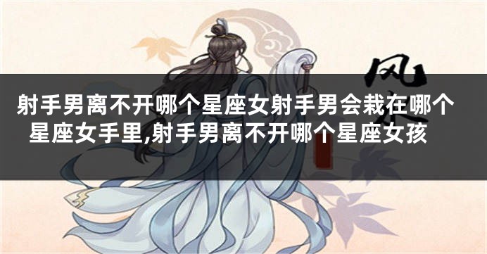 射手男离不开哪个星座女射手男会栽在哪个星座女手里,射手男离不开哪个星座女孩