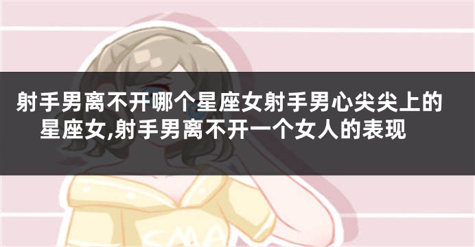 射手男离不开哪个星座女射手男心尖尖上的星座女,射手男离不开一个女人的表现