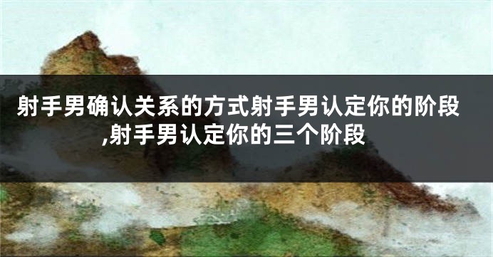 射手男确认关系的方式射手男认定你的阶段,射手男认定你的三个阶段