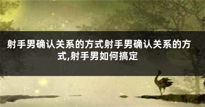 射手男确认关系的方式射手男确认关系的方式,射手男如何搞定