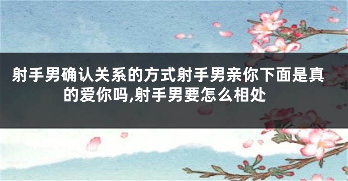 射手男确认关系的方式射手男亲你下面是真的爱你吗,射手男要怎么相处