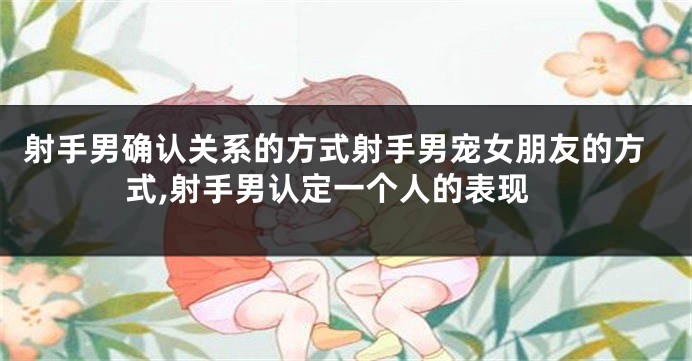射手男确认关系的方式射手男宠女朋友的方式,射手男认定一个人的表现