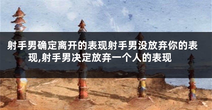 射手男确定离开的表现射手男没放弃你的表现,射手男决定放弃一个人的表现
