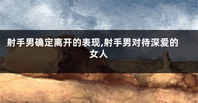 射手男确定离开的表现,射手男对待深爱的女人