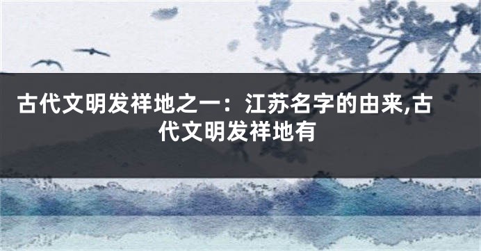 古代文明发祥地之一:江苏名字的由来,古代文明发祥地有