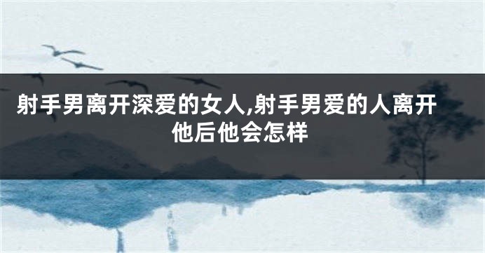 射手男离开深爱的女人,射手男爱的人离开他后他会怎样