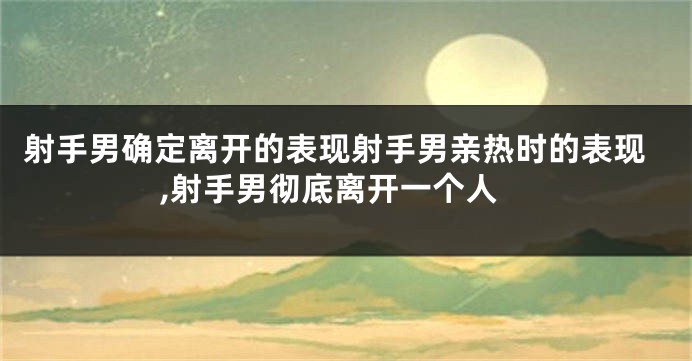 射手男确定离开的表现射手男亲热时的表现,射手男彻底离开一个人