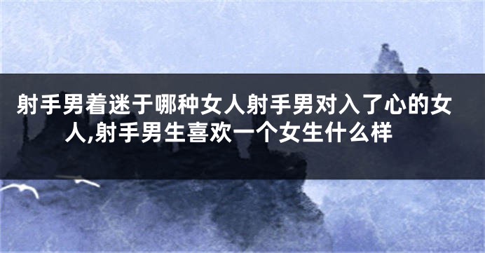 射手男着迷于哪种女人射手男对入了心的女人,射手男生喜欢一个女生什么样