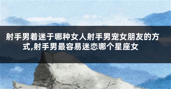 射手男着迷于哪种女人射手男宠女朋友的方式,射手男最容易迷恋哪个星座女