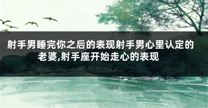 射手男睡完你之后的表现射手男心里认定的老婆,射手座开始走心的表现