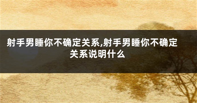 射手男睡你不确定关系,射手男睡你不确定关系说明什么