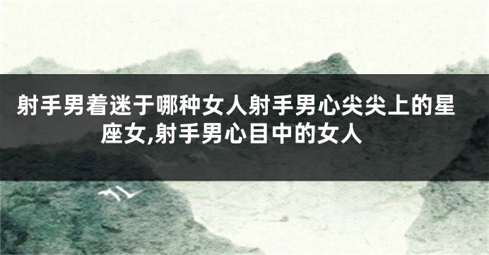 射手男着迷于哪种女人射手男心尖尖上的星座女,射手男心目中的女人