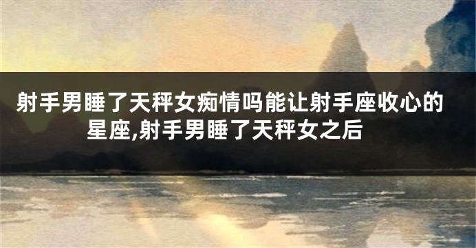 射手男睡了天秤女痴情吗能让射手座收心的星座,射手男睡了天秤女之后
