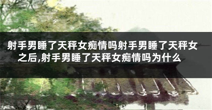 射手男睡了天秤女痴情吗射手男睡了天秤女之后,射手男睡了天秤女痴情吗为什么