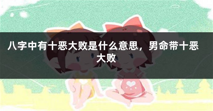 八字中有十恶大败是什么意思,男命带十恶大败