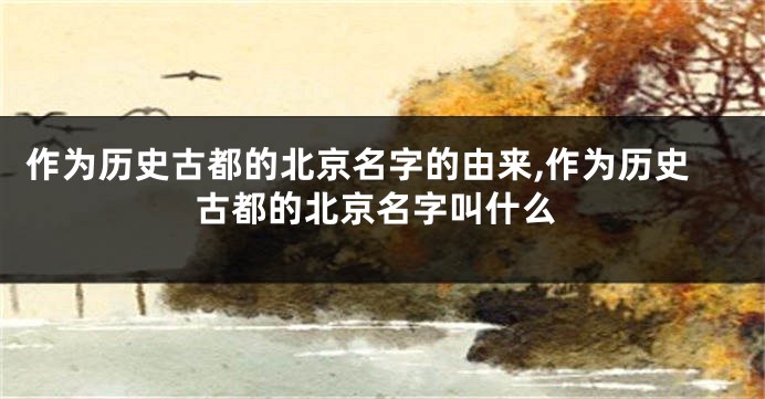 作为历史古都的北京名字的由来,作为历史古都的北京名字叫什么